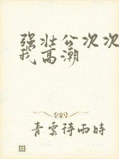 强壮公次次弄得我高潮