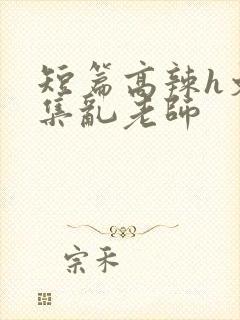 短篇高辣h文合集乱老师