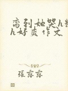 脔到她哭h粗话h好爽作文