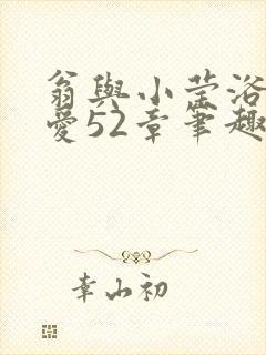 翁与小莹浴室欢爱52章笔趣阁