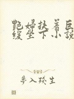 艳妇扶着巨龙缓缓坐下小说