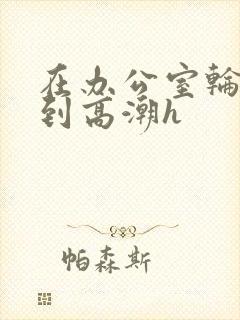 在办公室轮流澡到高潮h