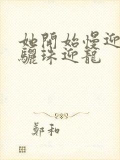 她开始慢迎迎合骊珠迎龙