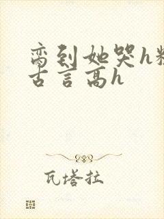 脔到她哭h粗话古言高h