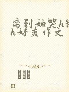 脔到她哭h粗话h好爽作文