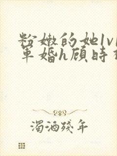 粉嫩的她1v1军婚h顾时视频