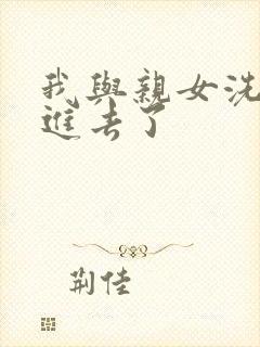 我与亲女洗澡时进去了