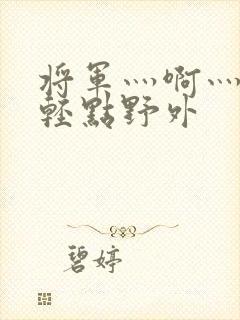 将军灬啊灬啊灬轻点野外