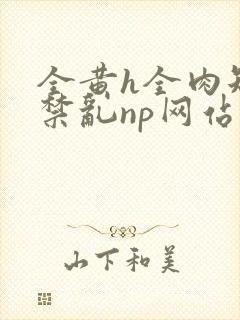 全黄h全肉短篇禁乱np网站