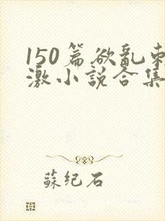 150篇欲乱刺激小说合集