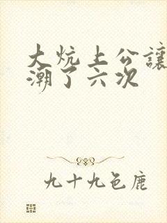 大炕上公让我高潮了六次