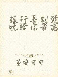 张行长别戴了今晚给你最高的待遇