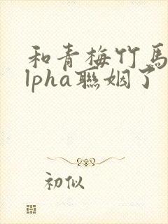 和青梅竹马的alpha联姻了