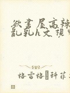 欲书屋高辣h文乱乳h文视频