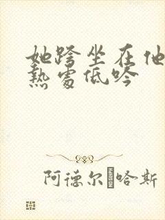她跨坐在他的炽热处低吟