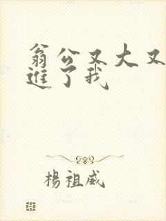 翁公又大又粗挺进了我