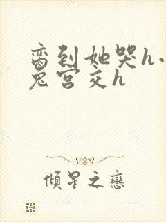 脔到她哭h小白兔宫交h