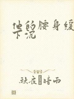 他的腰身缓慢的下沉