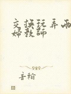 交换玩弄两个美妇教师