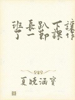 班长趴下让我C了一节课作文