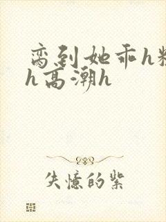 脔到她乖h粗话h高潮h