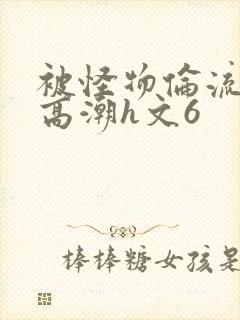 被怪物伦流澡到高潮h文6