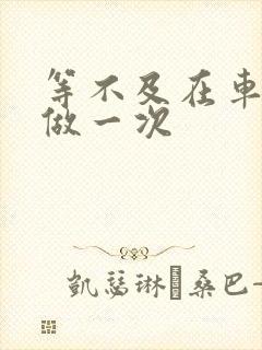 等不及在车里先做一次