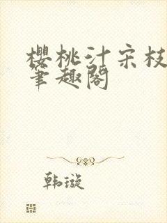 樱桃汁宋枝江野笔趣阁
