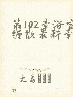 第102章浴室缠欢最新章节更新时间