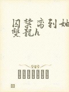 囚禁脔到她哭h双龙h