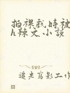 拍裸戏时被c了h辣文小说