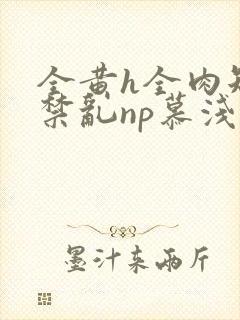 全黄h全肉短篇禁乱np慕浅浅