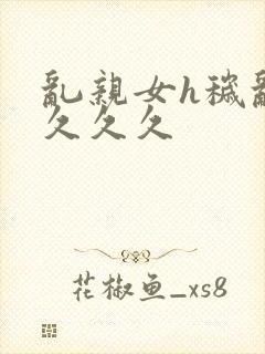 乱亲女h秽乱长久久久