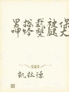 男总裁被保镖c呻吟双腿大张bl