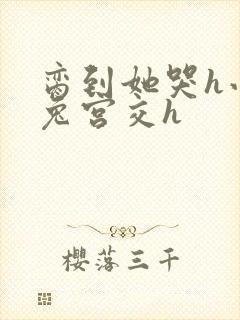 脔到她哭h小白兔宫交h