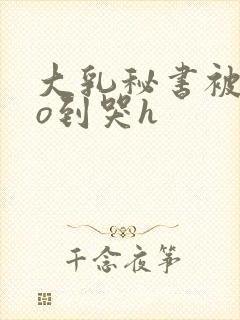 大乳秘书被cao到哭h