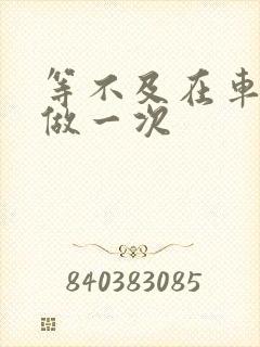 等不及在车里先做一次