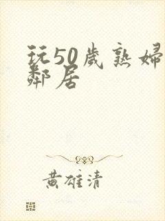 玩50岁熟妇女邻居