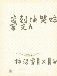 脔到他哭蛇双根宫交h