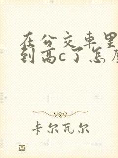在公交车里c弄到高c了怎么办