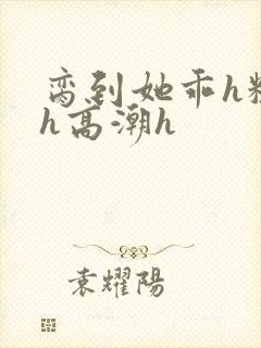 脔到她乖h粗话h高潮h