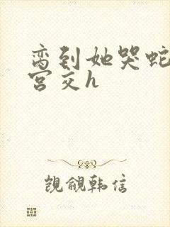 脔到她哭蛇双根宫交h