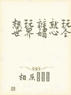 想玩谁就玩谁的世界媚心全文阅读