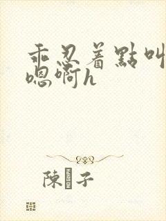 乖忍着点叫出来嗯啊h