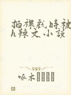 拍裸戏时被c了h辣文小说
