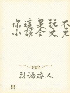 你这是玩不起呀小说全文免费阅读
