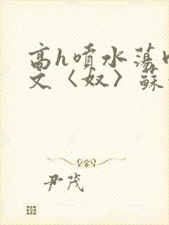 高h喷水荡肉欲文〈奴〉苏妖精