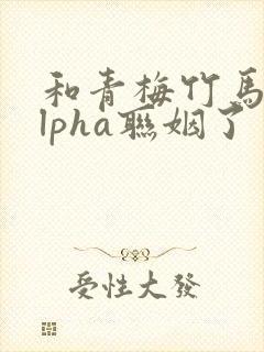 和青梅竹马的alpha联姻了