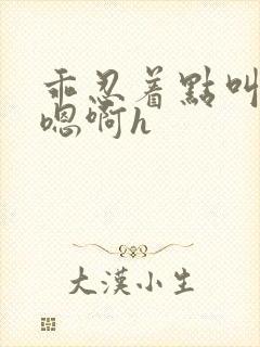 乖忍着点叫出来嗯啊h