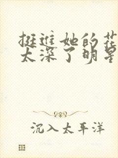 挺进她的花苞啊太深了明星小说